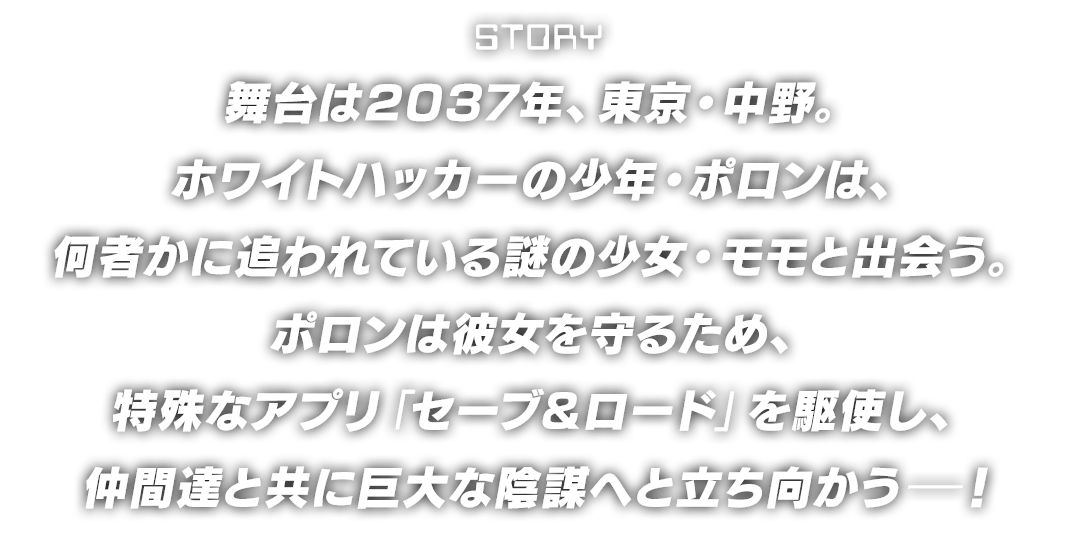 【STORY】舞台は2037年、東京・中野。ホワイトハッカーの少年・ポロンは、何者かに追われている謎の少女・モモと出会う。ポロンは彼女を守るため、特殊なアプリ「セーブ＆ロード」を駆使し、仲間達と共に巨大な陰謀へと立ち向かうー！